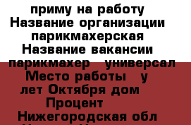 приму на работу › Название организации ­ парикмахерская › Название вакансии ­ парикмахер - универсал › Место работы ­ у. 40 лет Октября дом 15 › Процент ­ 50 - Нижегородская обл., Нижний Новгород г. Работа » Вакансии   . Нижегородская обл.